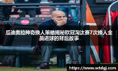 瓜迪奥拉神奇换人策略揭秘欧冠淘汰赛7次换人全员进球的背后故事